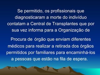 Se permitido, os profissionais que
   diagnosticaram a morte do indivíduo
contatam a Central de Transplantes que por
  sua vez informa para a Organização de

  Procura de órgão que enviam diferentes
 médicos para realizar a retirada dos órgãos
permitidos por familiares para encaminhá-los
  a pessoas que estão na fila de espera.
 