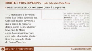  O RETIRANTE EXPLICA AO LEITOR QUEM É E A QUE VAI
— O meu nome é Severino,
como não tenho outro de pia.
Como há muitos Severinos,
que é santo de romaria,
deram então de me chamar
Severino de Maria
como há muitos Severinos
com mães chamadas Maria,
fiquei sendo o da Maria
do finado Zacarias.
GÊNERO E SUBGÊNERO
MORTE E VIDA SEVERINA – João Cabral de Melo Neto
os trechos colocados em caixa
alta, no início das cenas são as
RUBRICAS que no gênero
dramático indicam como deve
ser executado um trecho musical,
uma mudança de cenário, um
movimento cênico, uma fala, um
gesto do ator, etc.
Prof. JOSÉ RICARDO LIMA
 