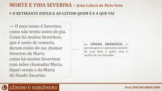  O RETIRANTE EXPLICA AO LEITOR QUEM É E A QUE VAI
— O meu nome é Severino,
como não tenho outro de pia.
Como há muitos Severinos,
que é santo de romaria,
deram então de me chamar
Severino de Maria
como há muitos Severinos
com mães chamadas Maria,
fiquei sendo o da Maria
do finado Zacarias.
GÊNERO E SUBGÊNERO
MORTE E VIDA SEVERINA – João Cabral de Melo Neto
no GÊNERO DRÁMÁTICO, o
personagem se apresenta através
de suas falas e ações. sem o
auxílio de um narrador.
Prof. JOSÉ RICARDO LIMA
 