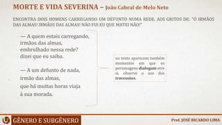 ENCONTRA DOIS HOMENS CARREGANDO UM DEFUNTO NUMA REDE, AOS GRITOS DE: "Ó IRMÃOS
DAS ALMAS! IRMÃOS DAS ALMAS! NÃO FUI EU QUE MATEI NÃO!"
GÊNERO E SUBGÊNERO
MORTE E VIDA SEVERINA – João Cabral de Melo Neto
no texto aparecem também
momentos em que os
personagens dialogam etre
si. observe o uso dos
travessões.
— A quem estais carregando,
irmãos das almas,
embrulhado nessa rede?
dizei que eu saiba.
— A um defunto de nada,
irmão das almas,
que há muitas horas viaja
à sua morada.
Prof. JOSÉ RICARDO LIMA
 