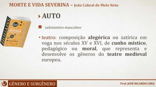  AUTO
 substantivo masculino
• teatro: composição alegórica ou satírica em
voga nos séculos XV e XVI, de cunho místico,
pedagógico ou moral, que representa e
desenvolve os gêneros do teatro medieval
europeu.
GÊNERO E SUBGÊNERO
MORTE E VIDA SEVERINA – João Cabral de Melo Neto
Prof. JOSÉ RICARDO LIMA
 