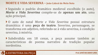  Seguindo o padrão dramático medieval escolhido (o auto),
Morte e Vida Severina compõe-se de apenas um ato, uma
ação principal.
 O auto de natal Morte e Vida Severina possui estrutura
dramática: é uma peça de teatro. Severino, personagem, se
transforma em adjetivo, referindo-se à vida severina, à condição
severina, à miséria.
 Subdividida em 18 cenas, a peça assume também as
características de poema narrativo de tradição popular
nordestina.
A ESTRUTURA DA PEÇA
MORTE E VIDA SEVERINA – João Cabral de Melo Neto
Prof. JOSÉ RICARDO LIMA
 