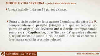 A peça está dividida em 18 partes / cenas.
Outra divisão pode ser feita quanto à temática: da parte 1 a 9,
compreende-se o périplo (viagem em que se retorna ao
ponto de origem) de Severino até o Recife, acompanhando
sempre o rio Capibaribe, ou o "fio da vida" que ele se dispõe
a seguir, mesmo quando o rio lhe falta e dele só encontra a
leve marca no chão crestado pelo sol.
A ESTRUTURA DA PEÇA
MORTE E VIDA SEVERINA – João Cabral de Melo Neto
Prof. JOSÉ RICARDO LIMA
 