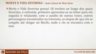 Morte e Vida Severina possui 18 trechos ao longo dos quais
Severino, o retirante, primeiro apresenta-se ao leitor para em
seguida ir relatando, com o auxílio de outras vozes, outros
personagens encontrados na travessia, as etapas de que ela se
compõe até chegar no Recife, onde o rio se encontra com o
mar.
RESUMO DA PEÇA
MORTE E VIDA SEVERINA – João Cabral de Melo Neto
Prof. JOSÉ RICARDO LIMA
 