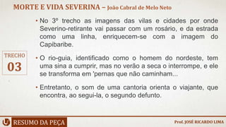 • No 3º trecho as imagens das vilas e cidades por onde
Severino-retirante vai passar com um rosário, e da estrada
como uma linha, enriquecem-se com a imagem do
Capibaribe.
• O rio-guia, identificado como o homem do nordeste, tem
uma sina a cumprir, mas no verão a seca o interrompe, e ele
se transforma em 'pernas que não caminham...
• Entretanto, o som de uma cantoria orienta o viajante, que
encontra, ao segui-la, o segundo defunto.
RESUMO DA PEÇA
MORTE E VIDA SEVERINA – João Cabral de Melo Neto
Prof. JOSÉ RICARDO LIMA
TRECHO
03
 