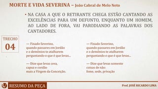 • NA CASA A QUE O RETIRANTE CHEGA ESTÃO CANTANDO AS
EXCELÊNCIAS PARA UM DEFUNTO, ENQUANTO UM HOMEM,
AO LADO DE FORA, VAI PARODIANDO AS PALAVRAS DOS
CANTADORES.
RESUMO DA PEÇA
MORTE E VIDA SEVERINA – João Cabral de Melo Neto
Prof. JOSÉ RICARDO LIMA
TRECHO
04
— Finado Severino,
quando passares em Jordão
e o demônios te atalharem
perguntando o que é que levas...
— Dize que levas cera,
capuz e cordão
mais a Virgem da Conceição.
— Finado Severino,
quando passares em Jordão
e o demônios te atalharem
perguntando o que é que levas...
— Dize que levas somente
coisas de não:
fome, sede, privação
 