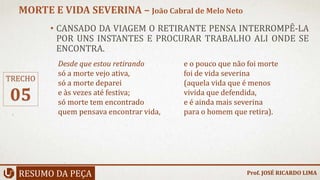 • CANSADO DA VIAGEM O RETIRANTE PENSA INTERROMPÊ-LA
POR UNS INSTANTES E PROCURAR TRABALHO ALI ONDE SE
ENCONTRA.
RESUMO DA PEÇA
MORTE E VIDA SEVERINA – João Cabral de Melo Neto
Prof. JOSÉ RICARDO LIMA
TRECHO
05
Desde que estou retirando
só a morte vejo ativa,
só a morte deparei
e às vezes até festiva;
só morte tem encontrado
quem pensava encontrar vida,
e o pouco que não foi morte
foi de vida severina
(aquela vida que é menos
vivida que defendida,
e é ainda mais severina
para o homem que retira).
 