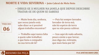 • DIRIGE-SE À MULHER NA JANELA QUE DEPOIS DESCOBRE
TRATAR-SE DE QUEM SE SABERÁ
RESUMO DA PEÇA
MORTE E VIDA SEVERINA – João Cabral de Melo Neto
Prof. JOSÉ RICARDO LIMA
TRECHO
06
— Muito bom dia, senhora,
que nessa janela está;
sabe dizer se é possível
algum trabalho encontrar?
— Trabalho aqui nunca falta
a quem sabe trabalhar;
o que fazia o compadre
na sua terra de lá?
— Pois fui sempre lavrador,
lavrador de terra má;
não há espécie de terra
que eu não possa cultivar.
— Isso aqui de nada adianta,
pouco existe o que lavrar;
mas diga-me, retirante,
que mais fazia por lá?
 