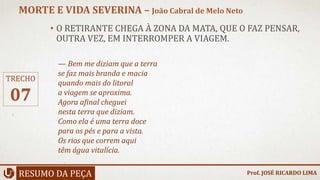 • O RETIRANTE CHEGA À ZONA DA MATA, QUE O FAZ PENSAR,
OUTRA VEZ, EM INTERROMPER A VIAGEM.
RESUMO DA PEÇA
MORTE E VIDA SEVERINA – João Cabral de Melo Neto
Prof. JOSÉ RICARDO LIMA
TRECHO
07
— Bem me diziam que a terra
se faz mais branda e macia
quando mais do litoral
a viagem se aproxima.
Agora afinal cheguei
nesta terra que diziam.
Como ela é uma terra doce
para os pés e para a vista.
Os rios que correm aqui
têm água vitalícia.
 