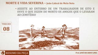 • ASSISTE AO ENTERRO DE UM TRABALHADOR DE EITO E
OUVE O QUE DIZEM DO MORTO OS AMIGOS QUE O LEVARAM
AO CEMITÉRIO
RESUMO DA PEÇA
MORTE E VIDA SEVERINA – João Cabral de Melo Neto
Prof. JOSÉ RICARDO LIMA
TRECHO
08
 