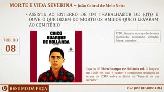• ASSISTE AO ENTERRO DE UM TRABALHADOR DE EITO E
OUVE O QUE DIZEM DO MORTO OS AMIGOS QUE O LEVARAM
AO CEMITÉRIO
RESUMO DA PEÇA
MORTE E VIDA SEVERINA – João Cabral de Melo Neto
Prof. JOSÉ RICARDO LIMA
TRECHO
08
Capa do LP Chico Buarque de Hollanda vol. 3, lançado
em 1968, no qual o cantor e compositor musicou os
versos de JCMN sobre o título de “Funeral de um
lavrador”
EITO: limpeza ou roçado de uma
plantação, utilizando enxadas,
foices, ancinhos
 