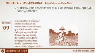 • O RETIRANTE RESOLVE APRESSAR OS PASSOS PARA CHEGAR
LOGO AO RECIFE
RESUMO DA PEÇA
MORTE E VIDA SEVERINA – João Cabral de Melo Neto
Prof. JOSÉ RICARDO LIMA
TRECHO
09
Sim, o melhor é apressar
o fim desta ladainha,
o fim do rosário de nomes
que a linha do rio enfia;
é chegar logo ao Recife,
derradeira ave-maria
do rosário, derradeira
invocação da ladainha,
Recife, onde o rio some
e esta minha viagem se fina.
 