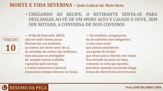 • CHEGANDO AO RECIFE, O RETIRANTE SENTA-SE PARA
DESCANSAR AO PÉ DE UM MURO ALTO E CAIADO E OUVE, SEM
SER NOTADO, A CONVERSA DE DOIS COVEIROS
RESUMO DA PEÇA
MORTE E VIDA SEVERINA – João Cabral de Melo Neto
Prof. JOSÉ RICARDO LIMA
TRECHO
10
— O dia de hoje está difícil;
não sei onde vamos parar.
Deviam dar um aumento,
ao menos aos deste setor de cá.
As avenidas do centro são melhores,
mas são para os protegidos:
há sempre menos trabalho
e gorjetas pelo serviço;
e é mais numeroso o pessoal
(toma mais tempo enterrar os ricos).
— Eu também, antigamente,
fui do subúrbio dos indigentes,
e uma coisa notei
que jamais entenderei:
essa gente do Sertão
que desce para o litoral, sem razão,
fica vivendo no meio da lama,
comendo os siris que apanha;
pois bem: quando sua morte chega,
temos de enterrá-los em terra seca
 