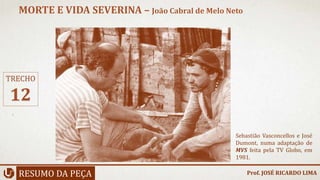 RESUMO DA PEÇA
MORTE E VIDA SEVERINA – João Cabral de Melo Neto
Prof. JOSÉ RICARDO LIMA
TRECHO
12
Sebastião Vasconcellos e José
Dumont, numa adaptação de
MVS feita pela TV Globo, em
1981.
 