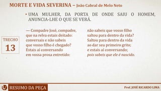 • UMA MULHER, DA PORTA DE ONDE SAIU O HOMEM,
ANUNCIA-LHE O QUE SE VERÁ.
RESUMO DA PEÇA
MORTE E VIDA SEVERINA – João Cabral de Melo Neto
Prof. JOSÉ RICARDO LIMA
TRECHO
13
— Compadre José, compadre,
que na relva estais deitado:
conversais e não sabeis
que vosso filho é chegado?
Estais aí conversando
em vossa prosa entretido:
não sabeis que vosso filho
saltou para dentro da vida?
Saltou para dentro da vida
ao dar seu primeiro grito;
e estais aí conversando;
pois sabeis que ele é nascido.
 