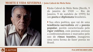 João Cabral de Melo Neto (Recife, 9
de janeiro de 1920 — Rio de
Janeiro, 9 de outubro de 1999) foi
um poeta e diplomata brasileiro.
 Sua obra poética, que vai de uma
tendência surrealista até a poesia
popular, porém caracterizada pelo
rigor estético, com poemas avessos
a confessionalismos e marcados pelo
uso de rimas toantes, inaugurou
uma nova forma de fazer poesia no
Brasil.
O AUTOR
MORTE E VIDA SEVERINA – João Cabral de Melo Neto
Prof. JOSÉ RICARDO LIMA
 