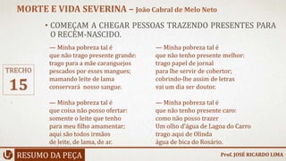 • COMEÇAM A CHEGAR PESSOAS TRAZENDO PRESENTES PARA
O RECÉM-NASCIDO.
RESUMO DA PEÇA
MORTE E VIDA SEVERINA – João Cabral de Melo Neto
Prof. JOSÉ RICARDO LIMA
TRECHO
15
— Minha pobreza tal é
que não trago presente grande:
trago para a mãe caranguejos
pescados por esses mangues;
mamando leite de lama
conservará nosso sangue.
— Minha pobreza tal é
que coisa não posso ofertar:
somente o leite que tenho
para meu filho amamentar;
aqui são todos irmãos
de leite, de lama, de ar.
— Minha pobreza tal é
que não tenho presente melhor:
trago papel de jornal
para lhe servir de cobertor;
cobrindo-lhe assim de letras
vai um dia ser doutor.
— Minha pobreza tal é
que não tenho presente caro:
como não posso trazer
Um olho d’água de Lagoa do Carro
trago aqui de Olinda
água de bica do Rosário.
 