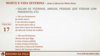 • FALAM OS VIZINHOS, AMIGOS, PESSOAS QUE VIERAM COM
PRESENTES, ETC
RESUMO DA PEÇA
MORTE E VIDA SEVERINA – João Cabral de Melo Neto
Prof. JOSÉ RICARDO LIMA
TRECHO
17
— De sua formosura
já venho dizer:
é um menino magro,
de muito peso não é,
mas tem o peso de homem,
de obra de ventre de mulher.
— De sua formosura
deixai-me que diga:
é uma criança pálida,
é uma criança franzina,
mas tem a marca de homem,
marca de humana oficina.
 