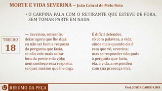 • O CARPINA FALA COM O RETIRANTE QUE ESTEVE DE FORA,
SEM TOMAR PARTE EM NADA.
RESUMO DA PEÇA
MORTE E VIDA SEVERINA – João Cabral de Melo Neto
Prof. JOSÉ RICARDO LIMA
TRECHO
18
— Severino, retirante,
deixe agora que lhe diga:
eu não sei bem a resposta
da pergunta que fazia,
se não vale mais saltar
fora da ponte e da vida;
nem conheço essa resposta,
se quer mesmo que lhe diga.
É difícil defender,
só com palavras, a vida,
ainda mais quando ela é
esta que vê, severina;
mas se responder não pude
à pergunta que fazia,
ela, a vida, a respondeu
com sua presença viva.
 