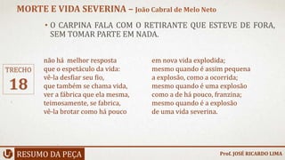 • O CARPINA FALA COM O RETIRANTE QUE ESTEVE DE FORA,
SEM TOMAR PARTE EM NADA.
RESUMO DA PEÇA
MORTE E VIDA SEVERINA – João Cabral de Melo Neto
Prof. JOSÉ RICARDO LIMA
TRECHO
18
não há melhor resposta
que o espetáculo da vida:
vê-la desfiar seu fio,
que também se chama vida,
ver a fábrica que ela mesma,
teimosamente, se fabrica,
vê-la brotar como há pouco
em nova vida explodida;
mesmo quando é assim pequena
a explosão, como a ocorrida;
mesmo quando é uma explosão
como a de há pouco, franzina;
mesmo quando é a explosão
de uma vida severina.
 