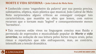 Conhecido como 'engenheiro da palavra' por sua poesia precisa,
substantiva, elíptica, mais plástica que musical, João Cabral de Melo
Neto surpreendeu alguns críticos ao conseguir conjugar tais
características, que mantêm na obra que lemos, com outros
recursos que o tornam mais 'legível' e consequentemente menos
'hermético'.
 Tais recursos estão vivos na linguagem concisa mas fluída e
permeada de expressões e musicalidade popular de Morte e vida
severina, na sedução de sua leitura pelos fortes traços orais, pelas
rimas e repetições que não enfraquecem, mas, ao contrário,
intensificam a tensão dramática.
A LINGUAGEM
MORTE E VIDA SEVERINA – João Cabral de Melo Neto
Prof. JOSÉ RICARDO LIMA
 