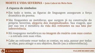 A riqueza de símbolos
Em todo o texto, as figuras de linguagem asseguram a força
dramática do poema.
São frequentes as metáforas, que surgem já na construção do
próprio Severino, alegoria dos marginalizados. Sua viagem, que
por sua vez é metáfora da vida dos retirantes na sua luta por
sobrevivência.
Há roupagens metafóricas na imagem do rosário com suas contas
– a estrada com suas vilas.
Cabe ao retirante rezar todas as contas, ou seja, passar por todas
as vilas, para atingir o seu objetivo, Recife (ou a sobrevivência).
A LINGUAGEM
MORTE E VIDA SEVERINA – João Cabral de Melo Neto
Prof. JOSÉ RICARDO LIMA
 