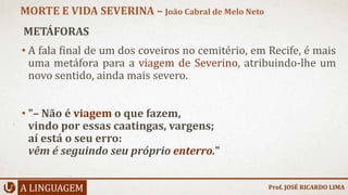METÁFORAS
• A fala final de um dos coveiros no cemitério, em Recife, é mais
uma metáfora para a viagem de Severino, atribuindo-lhe um
novo sentido, ainda mais severo.
• "– Não é viagem o que fazem,
vindo por essas caatingas, vargens;
aí está o seu erro:
vêm é seguindo seu próprio enterro."
A LINGUAGEM
MORTE E VIDA SEVERINA – João Cabral de Melo Neto
Prof. JOSÉ RICARDO LIMA
 