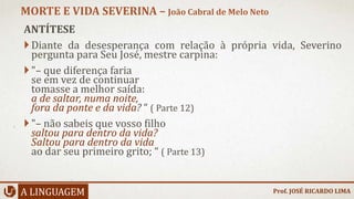 ANTÍTESE
Diante da desesperança com relação à própria vida, Severino
pergunta para Seu José, mestre carpina:
"– que diferença faria
se em vez de continuar
tomasse a melhor saída:
a de saltar, numa noite,
fora da ponte e da vida? “ ( Parte 12)
"– não sabeis que vosso filho
saltou para dentro da vida?
Saltou para dentro da vida
ao dar seu primeiro grito; “ ( Parte 13)
A LINGUAGEM
MORTE E VIDA SEVERINA – João Cabral de Melo Neto
Prof. JOSÉ RICARDO LIMA
 