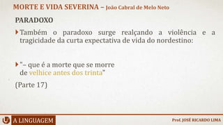 PARADOXO
Também o paradoxo surge realçando a violência e a
tragicidade da curta expectativa de vida do nordestino:
"– que é a morte que se morre
de velhice antes dos trinta"
(Parte 17)
A LINGUAGEM
MORTE E VIDA SEVERINA – João Cabral de Melo Neto
Prof. JOSÉ RICARDO LIMA
 