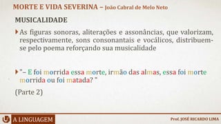 MUSICALIDADE
As figuras sonoras, aliterações e assonâncias, que valorizam,
respectivamente, sons consonantais e vocálicos, distribuem-
se pelo poema reforçando sua musicalidade
"– E foi morrida essa morte, irmão das almas, essa foi morte
morrida ou foi matada? "
(Parte 2)
A LINGUAGEM
MORTE E VIDA SEVERINA – João Cabral de Melo Neto
Prof. JOSÉ RICARDO LIMA
 