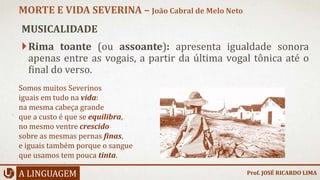 MUSICALIDADE
Rima toante (ou assoante): apresenta igualdade sonora
apenas entre as vogais, a partir da última vogal tônica até o
final do verso.
A LINGUAGEM
MORTE E VIDA SEVERINA – João Cabral de Melo Neto
Prof. JOSÉ RICARDO LIMA
Somos muitos Severinos
iguais em tudo na vida:
na mesma cabeça grande
que a custo é que se equilibra,
no mesmo ventre crescido
sobre as mesmas pernas finas,
e iguais também porque o sangue
que usamos tem pouca tinta.
 