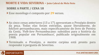 SOBRE A PARTE / CENA 18
Esse monólogo é composto por 29 versos.
As cinco cenas anteriores (13 a 17) apresentam o Presépio dentro
da peça. Todas elas foram extraídas, quase literalmente, do
folclore pernambucano, mais especificamente do livro de Pereira
da Costa, ‘Folk-lore Pernambucano: subsídios para a história da
poesia popular em Pernambuco’, publicado originalmente em
1908.
Terminado o Presépio, o mestre carpina está pronto para
responder à pergunta de Severino.
IMPORTANTE
MORTE E VIDA SEVERINA – João Cabral de Melo Neto
Prof. JOSÉ RICARDO LIMA
 