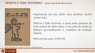 Apresenta em seu título uma antítese: morte
versus vida.
Morte e Vida Severina, o texto mais popular de
João Cabral de Melo Neto, é um auto de natal do
folclore pernambucano e, também, da tradição
ibérica.
Foi escrito entre 1954-55.
O LIVRO
MORTE E VIDA SEVERINA – João Cabral de Melo Neto
Prof. JOSÉ RICARDO LIMA
Capa da primeira edição de Morte e Vida Severina
 