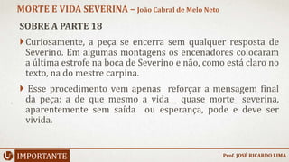 SOBRE A PARTE 18
Curiosamente, a peça se encerra sem qualquer resposta de
Severino. Em algumas montagens os encenadores colocaram
a última estrofe na boca de Severino e não, como está claro no
texto, na do mestre carpina.
 Esse procedimento vem apenas reforçar a mensagem final
da peça: a de que mesmo a vida _ quase morte_ severina,
aparentemente sem saída ou esperança, pode e deve ser
vivida.
IMPORTANTE
MORTE E VIDA SEVERINA – João Cabral de Melo Neto
Prof. JOSÉ RICARDO LIMA
 