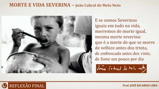 REFLEXÃO FINAL
MORTE E VIDA SEVERINA – João Cabral de Melo Neto
Prof. JOSÉ RICARDO LIMA
E se somos Severinos
iguais em tudo na vida,
morremos de morte igual,
mesma morte severina:
que é a morte de que se morre
de velhice antes dos trinta,
de emboscada antes dos vinte,
de fome um pouco por dia
 