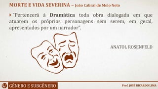  “Pertencerá à Dramática toda obra dialogada em que
atuarem os próprios personagens sem serem, em geral,
apresentados por um narrador”.
ANATOL ROSENFELD
GÊNERO E SUBGÊNERO
MORTE E VIDA SEVERINA – João Cabral de Melo Neto
Prof. JOSÉ RICARDO LIMA
 