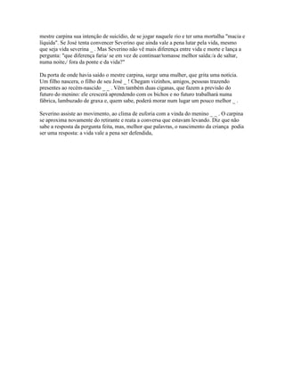 mestre carpina sua intenção de suicídio, de se jogar naquele rio e ter uma mortalha "macia e
líquida". Se José tenta convencer Severino que ainda vale a pena lutar pela vida, mesmo
que seja vida severina _ . Mas Severino não vê mais diferença entre vida e morte e lança a
pergunta: "que diferença faria/ se em vez de continuar/tomasse melhor saída:/a de saltar,
numa noite,/ fora da ponte e da vida?"

Da porta de onde havia saído o mestre carpina, surge uma mulher, que grita uma notícia.
Um filho nascera, o filho de seu José _ ! Chegam vizinhos, amigos, pessoas trazendo
presentes ao recém-nascido _ _ . Vêm também duas ciganas, que fazem a previsão do
futuro do menino: ele crescerá aprendendo com os bichos e no futuro trabalhará numa
fábrica, lambuzado de graxa e, quem sabe, poderá morar num lugar um pouco melhor _ .

Severino assiste ao movimento, ao clima de euforia com a vinda do menino _ _ . O carpina
se aproxima novamente do retirante e reata a conversa que estavam levando. Diz que não
sabe a resposta da pergunta feita, mas, melhor que palavras, o nascimento da criança podia
ser uma resposta: a vida vale a pena ser defendida,
 