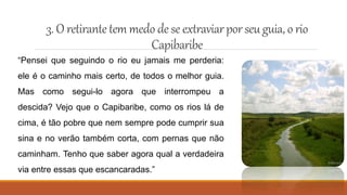 3. O retirantetemmedo dese extraviarporseu guia,o rio
Capibaribe
“Pensei que seguindo o rio eu jamais me perderia:
ele é o caminho mais certo, de todos o melhor guia.
Mas como segui-lo agora que interrompeu a
descida? Vejo que o Capibaribe, como os rios lá de
cima, é tão pobre que nem sempre pode cumprir sua
sina e no verão também corta, com pernas que não
caminham. Tenho que saber agora qual a verdadeira
via entre essas que escancaradas.”
 