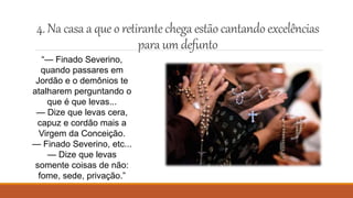 4.Na casaa queo retirantechega estão cantando excelências
paraum defunto
“— Finado Severino,
quando passares em
Jordão e o demônios te
atalharem perguntando o
que é que levas...
— Dize que levas cera,
capuz e cordão mais a
Virgem da Conceição.
— Finado Severino, etc...
— Dize que levas
somente coisas de não:
fome, sede, privação.”
 