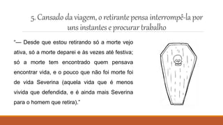 5.Cansado da viagem, o retirantepensa interrompê-lapor
uns instanteseprocurartrabalho
“— Desde que estou retirando só a morte vejo
ativa, só a morte deparei e às vezes até festiva;
só a morte tem encontrado quem pensava
encontrar vida, e o pouco que não foi morte foi
de vida Severina (aquela vida que é menos
vivida que defendida, e é ainda mais Severina
para o homem que retira).”
 