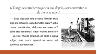 6.Dirige-seà mulher najanela quedepois,descobretratar-se
de quem se saberá
“— Essa vida por aqui é coisa familiar; mas
diga-me retirante, sabe benditos rezar? sabe
cantar excelências, defuntos encomendar?
sabe tirar ladainhas, sabe mortos enterrar?
— Já velei muitos defuntos, na serra é coisa
vulgar; mas nunca aprendi as rezas, sei
somente acompanhar.”
 