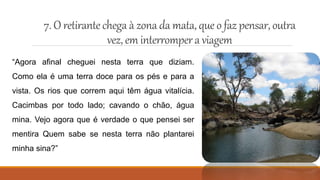 7.O retirantechega à zonada mata,queo faz pensar,outra
vez, em interrompera viagem
“Agora afinal cheguei nesta terra que diziam.
Como ela é uma terra doce para os pés e para a
vista. Os rios que correm aqui têm água vitalícia.
Cacimbas por todo lado; cavando o chão, água
mina. Vejo agora que é verdade o que pensei ser
mentira Quem sabe se nesta terra não plantarei
minha sina?”
 