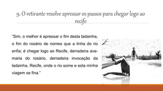 9. O retiranteresolve apressaros passos parachegar logo ao
recife
“Sim, o melhor é apressar o fim desta ladainha,
o fim do rosário de nomes que a linha do rio
enfia; é chegar logo ao Recife, derradeira ave-
maria do rosário, derradeira invocação da
ladainha, Recife, onde o rio some e esta minha
viagem se fina.”
 