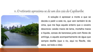 11. Oretiranteaproxima-sedeum dos cais doCapibaribe
A solução é apressar a morte a que se
decida e pedir a este rio, que vem também lá de
cima, que me faça aquele enterro que o coveiro
descrevia: caixão macio de lama, mortalha macia
e líquida, coroas de baronesa junto com flores de
anhinga, e aquele acompanhamento de água que
sempre desfila (que o rio, aqui no Recife, não
seca, vai toda a vida).
 
