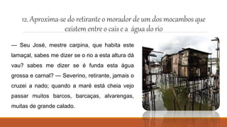 12. Aproxima-se do retiranteo moradordeum dos mocambos que
existem entre o caise a águadorio
— Seu José, mestre carpina, que habita este
lamaçal, sabes me dizer se o rio a esta altura dá
vau? sabes me dizer se é funda esta água
grossa e carnal? — Severino, retirante, jamais o
cruzei a nado; quando a maré está cheia vejo
passar muitos barcos, barcaças, alvarengas,
muitas de grande calado.
 