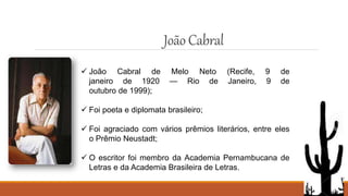 JoãoCabral
 João Cabral de Melo Neto (Recife, 9 de
janeiro de 1920 — Rio de Janeiro, 9 de
outubro de 1999);
 Foi poeta e diplomata brasileiro;
 Foi agraciado com vários prêmios literários, entre eles
o Prêmio Neustadt;
 O escritor foi membro da Academia Pernambucana de
Letras e da Academia Brasileira de Letras.
 