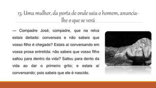 13. Umamulher, daportade ondesaiu ohomem, anuncia-
lhe o quese verá
— Compadre José, compadre, que na relva
estais deitado: conversais e não sabeis que
vosso filho é chegado? Estais aí conversando em
vossa prosa entretida: não sabeis que vosso filho
saltou para dentro da vida? Saltou para dento da
vida ao dar o primeiro grito; e estais aí
conversando; pois sabeis que ele é nascido.
 