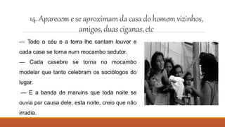 14.Aparecem e se aproximamdacasa do homem vizinhos,
amigos,duas ciganas,etc
— Todo o céu e a terra lhe cantam louvor e
cada casa se torna num mocambo sedutor.
— Cada casebre se torna no mocambo
modelar que tanto celebram os sociólogos do
lugar.
— E a banda de maruins que toda noite se
ouvia por causa dele, esta noite, creio que não
irradia.
 