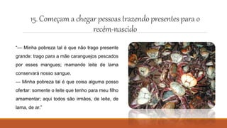 15.Começam a chegar pessoas trazendopresentesparao
recém-nascido
“— Minha pobreza tal é que não trago presente
grande: trago para a mãe caranguejos pescados
por esses mangues; mamando leite de lama
conservará nosso sangue.
— Minha pobreza tal é que coisa alguma posso
ofertar: somente o leite que tenho para meu filho
amamentar; aqui todos são irmãos, de leite, de
lama, de ar.”
 