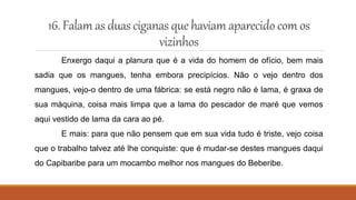 16.Falam as duasciganas quehaviam aparecidocom os
vizinhos
Enxergo daqui a planura que é a vida do homem de ofício, bem mais
sadia que os mangues, tenha embora precipícios. Não o vejo dentro dos
mangues, vejo-o dentro de uma fábrica: se está negro não é lama, é graxa de
sua máquina, coisa mais limpa que a lama do pescador de maré que vemos
aqui vestido de lama da cara ao pé.
E mais: para que não pensem que em sua vida tudo é triste, vejo coisa
que o trabalho talvez até lhe conquiste: que é mudar-se destes mangues daqui
do Capibaribe para um mocambo melhor nos mangues do Beberibe.
 